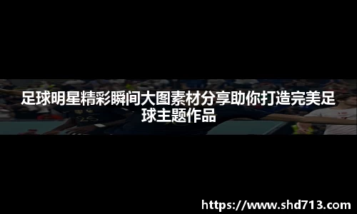 足球明星精彩瞬间大图素材分享助你打造完美足球主题作品