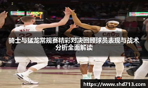 骑士与猛龙常规赛精彩对决回顾球员表现与战术分析全面解读