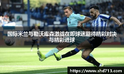 国际米兰与勒沃库森激战在即球迷期待精彩对决与精彩进球