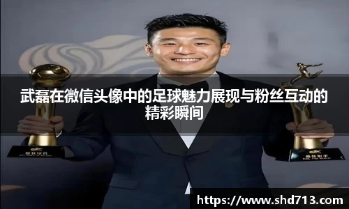 武磊在微信头像中的足球魅力展现与粉丝互动的精彩瞬间